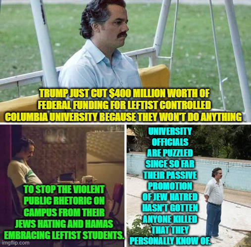 There's very little actual exaggeration in this meme, and that's the sad part. | UNIVERSITY OFFICIALS ARE PUZZLED SINCE SO FAR THEIR PASSIVE PROMOTION OF JEW HATRED HASN'T GOTTEN ANYONE KILLED THAT THEY PERSONALLY KNOW OF. TRUMP JUST CUT $400 MILLION WORTH OF FEDERAL FUNDING FOR LEFTIST CONTROLLED COLUMBIA UNIVERSITY BECAUSE THEY WON'T DO ANYTHING; TO STOP THE VIOLENT PUBLIC RHETORIC ON CAMPUS FROM THEIR JEWS HATING AND HAMAS EMBRACING LEFTIST STUDENTS. | image tagged in sad pablo escobar | made w/ Imgflip meme maker