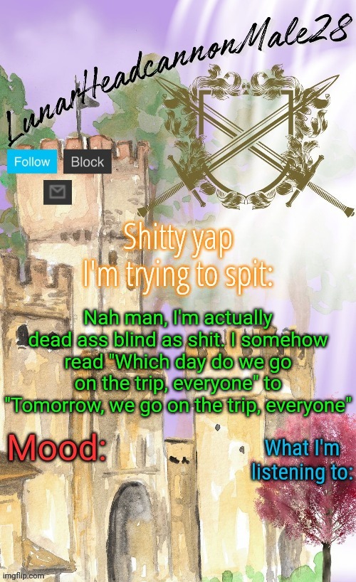 YouTube rotted my brain with English so much, I can't even recognize my own native tongue(not that bad, just mild) | Nah man, I'm actually dead ass blind as shit. I somehow read "Which day do we go on the trip, everyone" to "Tomorrow, we go on the trip, everyone" | image tagged in lunarheadcanonmale28's announcement template thanks disco,msmg,memes | made w/ Imgflip meme maker