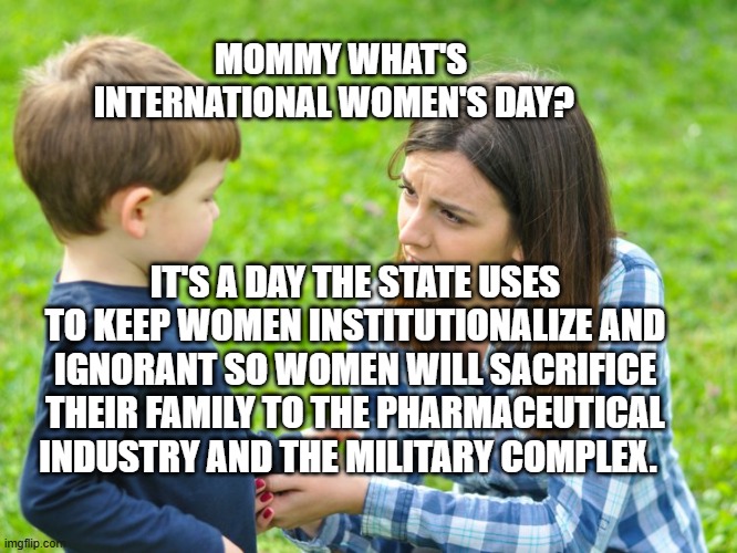just cuz mommy calls some women beeyotch doesn't mean u get to | MOMMY WHAT'S INTERNATIONAL WOMEN'S DAY? IT'S A DAY THE STATE USES TO KEEP WOMEN INSTITUTIONALIZE AND IGNORANT SO WOMEN WILL SACRIFICE THEIR FAMILY TO THE PHARMACEUTICAL INDUSTRY AND THE MILITARY COMPLEX. | image tagged in just cuz mommy calls some women beeyotch doesn't mean u get to | made w/ Imgflip meme maker
