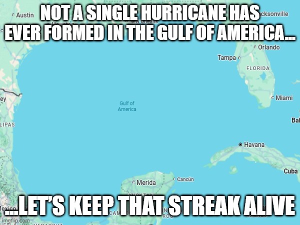 gulf of america hurricane record | NOT A SINGLE HURRICANE HAS EVER FORMED IN THE GULF OF AMERICA…; ...LET’S KEEP THAT STREAK ALIVE | image tagged in hurricane,gulf of america,gulf of mexico,funny,florida,florida man | made w/ Imgflip meme maker