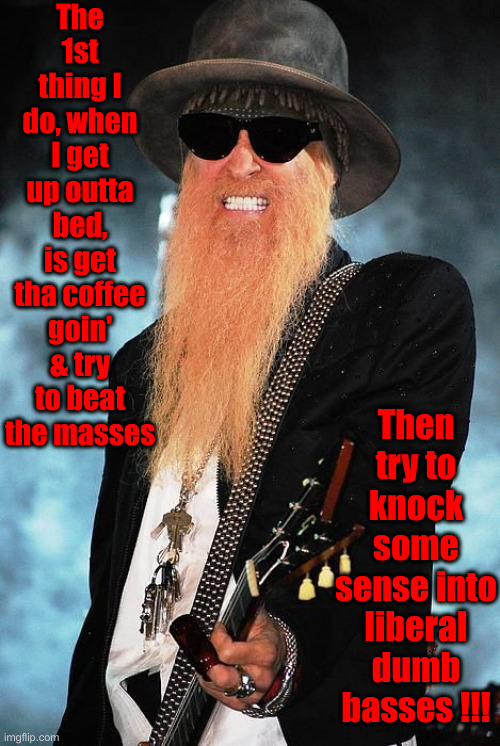 Oh, Yeah ! Oh, Yeah ! | The 1st thing I do, when I get up outta bed, is get tha coffee goin' & try to beat the masses; Then try to knock some sense into liberal dumb basses !!! | image tagged in billy gibbons,politics,political meme,funny memes,funny,libtards | made w/ Imgflip meme maker