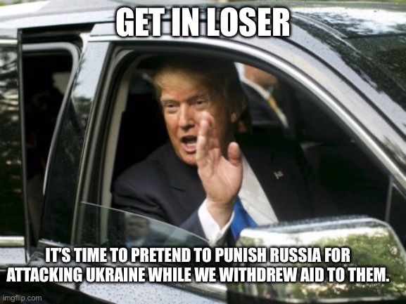 Trump trying to play hero after being a villain. | GET IN LOSER; IT’S TIME TO PRETEND TO PUNISH RUSSIA FOR ATTACKING UKRAINE WHILE WE WITHDREW AID TO THEM. | image tagged in trump get in loser | made w/ Imgflip meme maker