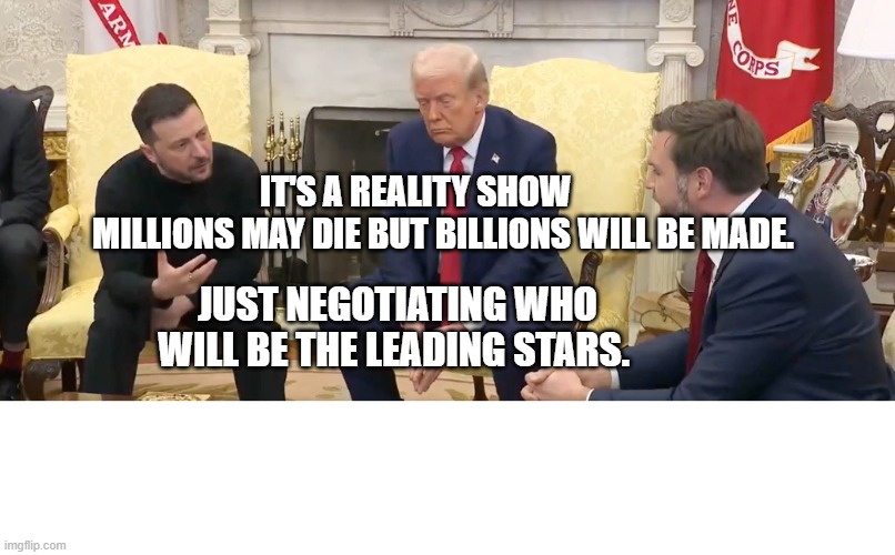 zelensky and trump | IT'S A REALITY SHOW          MILLIONS MAY DIE BUT BILLIONS WILL BE MADE. JUST NEGOTIATING WHO WILL BE THE LEADING STARS. | image tagged in zelensky and trump | made w/ Imgflip meme maker