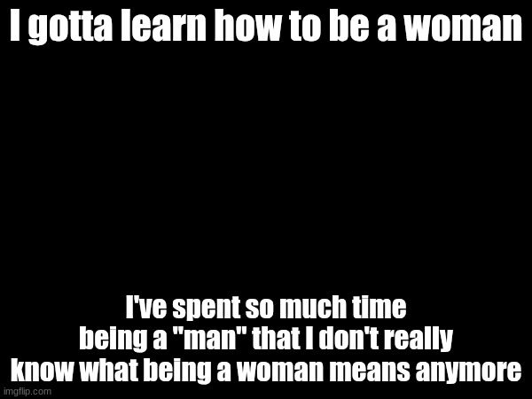 I gotta learn how to be a woman; I've spent so much time being a "man" that I don't really know what being a woman means anymore | made w/ Imgflip meme maker