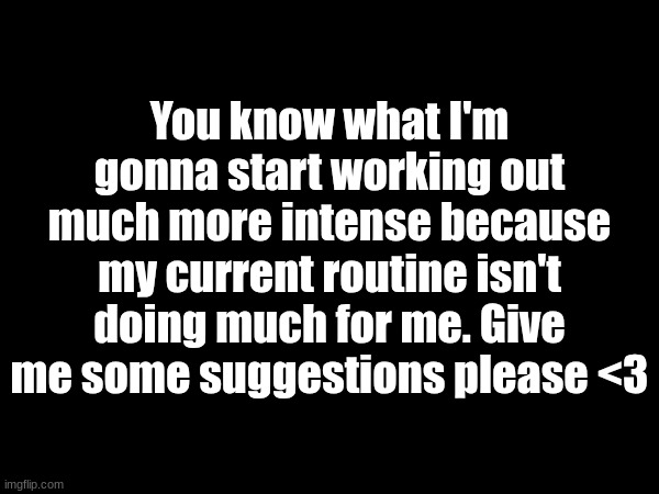 . | You know what I'm gonna start working out much more intense because my current routine isn't doing much for me. Give me some suggestions please <3 | made w/ Imgflip meme maker