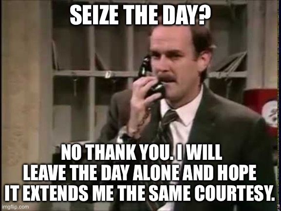 Basil Fawlty | SEIZE THE DAY? NO THANK YOU. I WILL LEAVE THE DAY ALONE AND HOPE
IT EXTENDS ME THE SAME COURTESY. | image tagged in basil fawlty | made w/ Imgflip meme maker