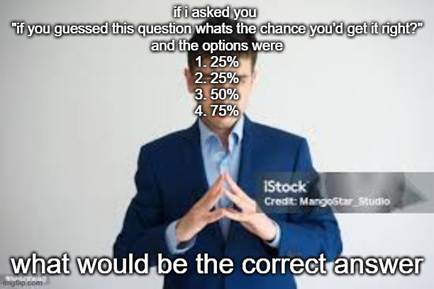 riddle me this | if i asked you 
"if you guessed this question whats the chance you'd get it right?"
and the options were
1. 25%
2. 25%
3. 50%
4. 75%; what would be the correct answer | image tagged in riddle me this | made w/ Imgflip meme maker