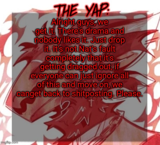 It's not even funny atp, just all around annoying | Alright guys, we get it. There's drama and nobody likes it. Just drop it. It's not Nat's fault completely that it's getting dragged out, if everyone can just ignore all of this and move on, we canget back to shitposting. Please. | image tagged in changewing yapping template take 2 | made w/ Imgflip meme maker