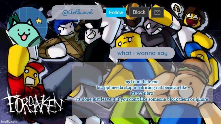 forsaken temp V2 | ngl dont hate me
but ppl needa stop meatriding nat because like
its over bro
its done just leave it if you don't like someone block them or ignore | image tagged in forsaken temp v2 | made w/ Imgflip meme maker