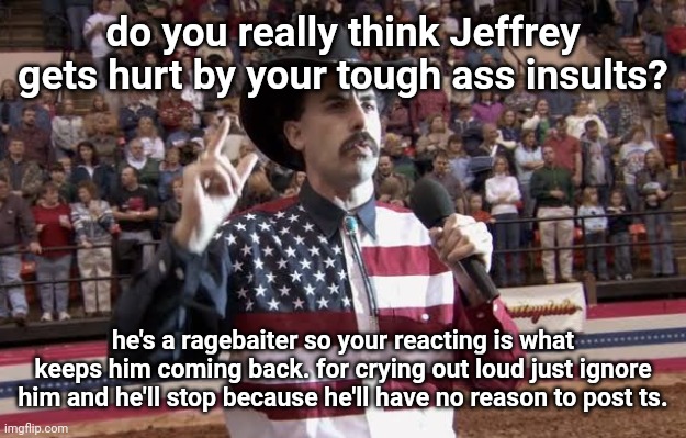 is there a divine force that forces you to insult him? | do you really think Jeffrey gets hurt by your tough ass insults? he's a ragebaiter so your reacting is what keeps him coming back. for crying out loud just ignore him and he'll stop because he'll have no reason to post ts. | image tagged in borat in america flag shirt | made w/ Imgflip meme maker