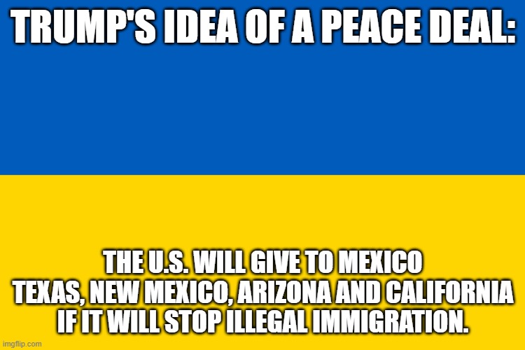 Ukrarine peace | TRUMP'S IDEA OF A PEACE DEAL:; THE U.S. WILL GIVE TO MEXICO TEXAS, NEW MEXICO, ARIZONA AND CALIFORNIA IF IT WILL STOP ILLEGAL IMMIGRATION. | image tagged in ukraine flag,trump peace deal | made w/ Imgflip meme maker