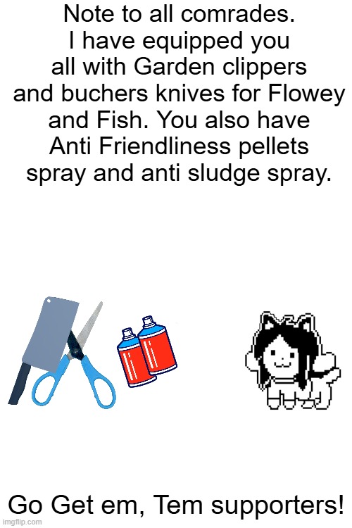 WARR!!! | Note to all comrades. I have equipped you all with Garden clippers and buchers knives for Flowey and Fish. You also have Anti Friendliness pellets spray and anti sludge spray. Go Get em, Tem supporters! | image tagged in temmie | made w/ Imgflip meme maker