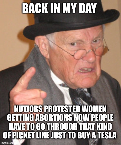 Back In My Day Meme | BACK IN MY DAY; NUTJOBS PROTESTED WOMEN GETTING ABORTIONS NOW PEOPLE HAVE TO GO THROUGH THAT KIND OF PICKET LINE JUST TO BUY A TESLA | image tagged in memes,back in my day,liberal logic,stupid liberals,tesla,elon musk | made w/ Imgflip meme maker