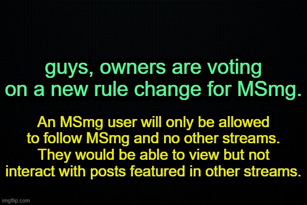 . | guys, owners are voting on a new rule change for MSmg. An MSmg user will only be allowed to follow MSmg and no other streams. They would be able to view but not interact with posts featured in other streams. | image tagged in the black | made w/ Imgflip meme maker