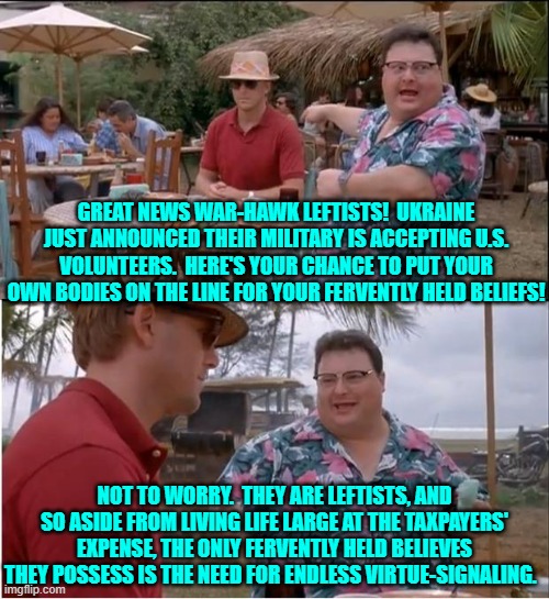 We are waiting leftists.  You volunteers line-up! | GREAT NEWS WAR-HAWK LEFTISTS!  UKRAINE JUST ANNOUNCED THEIR MILITARY IS ACCEPTING U.S. VOLUNTEERS.  HERE'S YOUR CHANCE TO PUT YOUR OWN BODIES ON THE LINE FOR YOUR FERVENTLY HELD BELIEFS! NOT TO WORRY.  THEY ARE LEFTISTS, AND SO ASIDE FROM LIVING LIFE LARGE AT THE TAXPAYERS' EXPENSE, THE ONLY FERVENTLY HELD BELIEVES THEY POSSESS IS THE NEED FOR ENDLESS VIRTUE-SIGNALING. | image tagged in see nobody cares | made w/ Imgflip meme maker