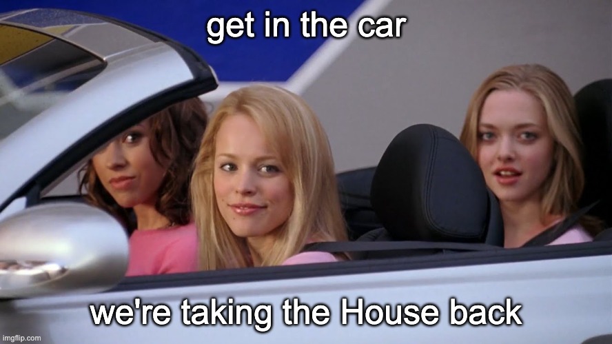 Get in Loser, We're Going Shopping | get in the car we're taking the House back | image tagged in get in loser we're going shopping | made w/ Imgflip meme maker