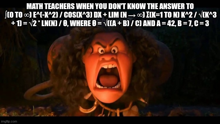 disney maui molesto | MATH TEACHERS WHEN YOU DON'T KNOW THE ANSWER TO
 ∫(0 TO ∞) E^(-X^2) / COS(X^3) DX + LIM (N → ∞) Σ(K=1 TO N) K^2 / √(K^3 + 1) = √2 * LN(N) / Θ, WHERE Θ = √((A + B) / C) AND A = 42, B = 7, C = 3 | image tagged in disney maui molesto | made w/ Imgflip meme maker