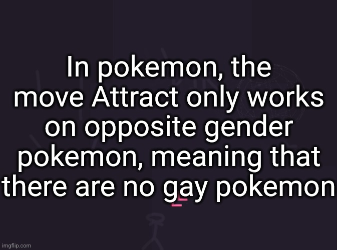 vik's image | In pokemon, the move Attract only works on opposite gender pokemon, meaning that there are no gay pokemon | image tagged in vik's image | made w/ Imgflip meme maker