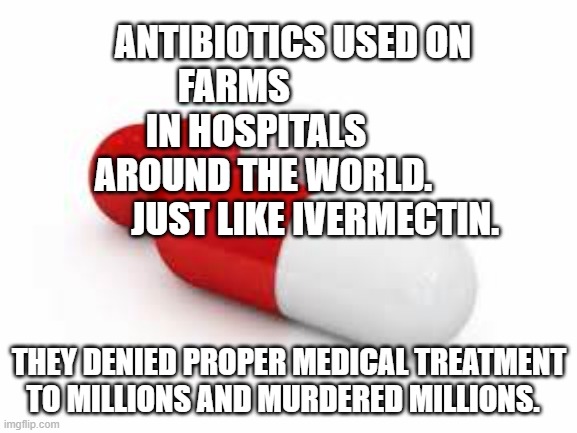 Antibiotics | ANTIBIOTICS USED ON FARMS                 IN HOSPITALS           AROUND THE WORLD.                JUST LIKE IVERMECTIN. THEY DENIED PROPER MEDICAL TREATMENT TO MILLIONS AND MURDERED MILLIONS. | image tagged in antibiotics | made w/ Imgflip meme maker