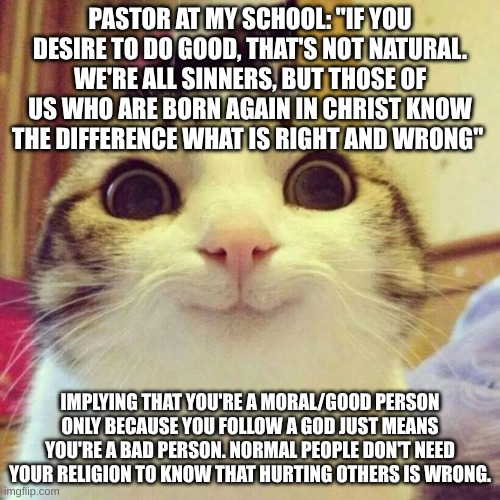 Crazy Christians | PASTOR AT MY SCHOOL: "IF YOU DESIRE TO DO GOOD, THAT'S NOT NATURAL. WE'RE ALL SINNERS, BUT THOSE OF US WHO ARE BORN AGAIN IN CHRIST KNOW THE DIFFERENCE WHAT IS RIGHT AND WRONG"; IMPLYING THAT YOU'RE A MORAL/GOOD PERSON ONLY BECAUSE YOU FOLLOW A GOD JUST MEANS YOU'RE A BAD PERSON. NORMAL PEOPLE DON'T NEED YOUR RELIGION TO KNOW THAT HURTING OTHERS IS WRONG. | image tagged in memes,smiling cat,atheism,christianity,morals,crazy people | made w/ Imgflip meme maker