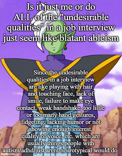 Is it just me or do ALL of the "undesirable qualities" in a job interview just seem like blatant ableism; Since the undesirable qualities in a job interview are like playing with hair and touching face, lack of smile, failure to make eye contact, weak handshake, too little or too many hand gestures, fidgeting, lacking humor or not showing enough interest, quality of voice, etc. which are usually things people with autism/adhd/just arent neurotypical would do | made w/ Imgflip meme maker