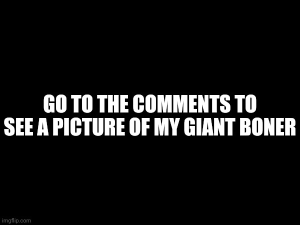 GO TO THE COMMENTS TO SEE A PICTURE OF MY GIANT BONER | made w/ Imgflip meme maker