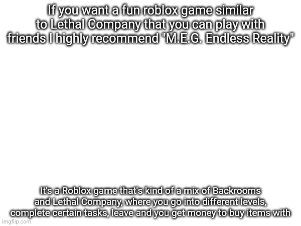 If you want a fun roblox game similar to Lethal Company that you can play with friends I highly recommend "M.E.G. Endless Reality"; It's a Roblox game that's kind of a mix of Backrooms and Lethal Company, where you go into different levels, complete certain tasks, leave and you get money to buy items with | made w/ Imgflip meme maker