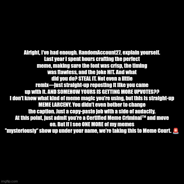 Like bro | Alright, I’ve had enough. RandomAccount27, explain yourself.

Last year I spent hours crafting the perfect meme, making sure the font was crisp, the timing was flawless, and the joke HIT. And what did you do? STEAL IT. Not even a little remix—just straight-up reposting it like you came up with it. AND SOMEHOW YOURS IS GETTING MORE UPVOTES??

I don’t know what kind of meme magic you’re using, but this is straight-up MEME LARCENY. You didn’t even bother to change the caption. Just a copy-paste job with a side of audacity.

At this point, just admit you’re a Certified Meme Criminal™ and move on. But if I see ONE MORE of my memes “mysteriously” show up under your name, we’re taking this to Meme Court. 🚨 | made w/ Imgflip meme maker