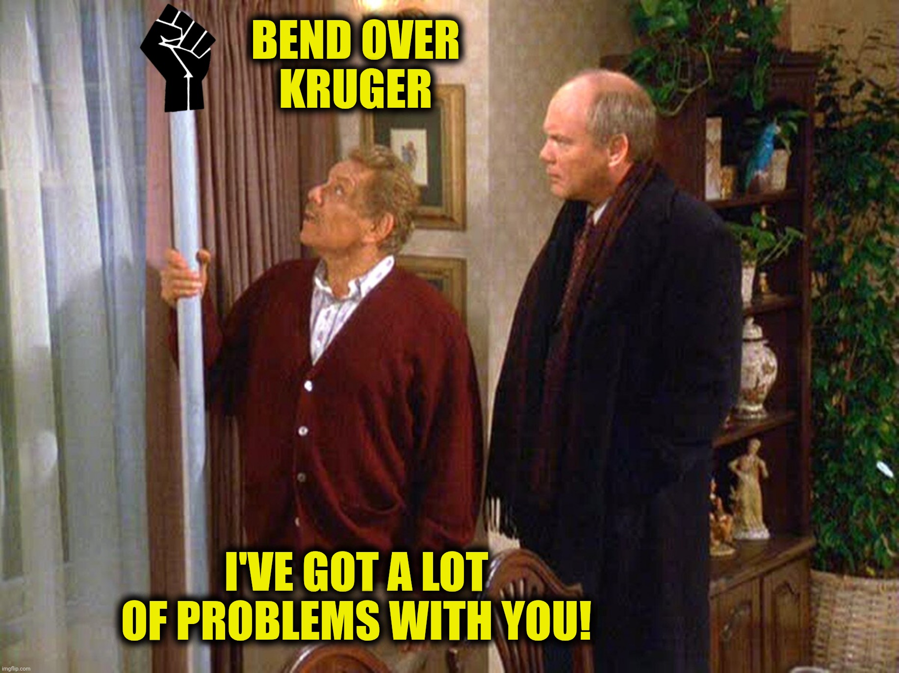 BEND OVER
KRUGER I'VE GOT A LOT OF PROBLEMS WITH YOU! | made w/ Imgflip meme maker