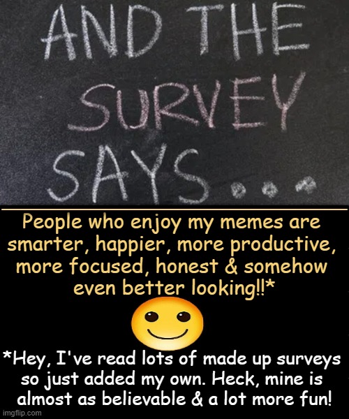 The truth, the whole truth BUT not exactly the truth | _______________________________________________; People who enjoy my memes are 
smarter, happier, more productive, 
more focused, honest & somehow 
even better looking!!*; *Hey, I've read lots of made up surveys 
so just added my own. Heck, mine is 
almost as believable & a lot more fun! | image tagged in might as well make it fun,survey,survey says,relatable memes,wholesome,full disclosure | made w/ Imgflip meme maker