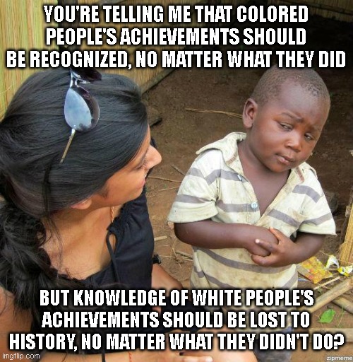 black kid | YOU'RE TELLING ME THAT COLORED PEOPLE'S ACHIEVEMENTS SHOULD BE RECOGNIZED, NO MATTER WHAT THEY DID; BUT KNOWLEDGE OF WHITE PEOPLE'S ACHIEVEMENTS SHOULD BE LOST TO HISTORY, NO MATTER WHAT THEY DIDN'T DO? | image tagged in black kid | made w/ Imgflip meme maker