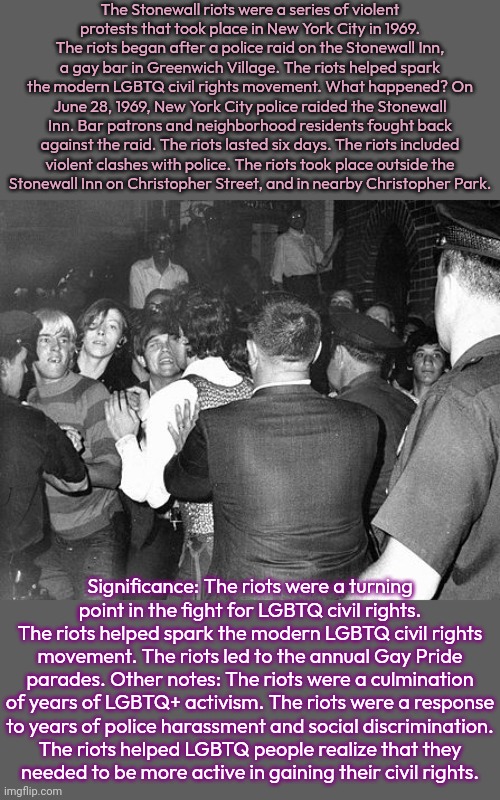 DRAG queens & transgender people were involved in the uprising. | The Stonewall riots were a series of violent
protests that took place in New York City in 1969. The riots began after a police raid on the Stonewall Inn, a gay bar in Greenwich Village. The riots helped spark the modern LGBTQ civil rights movement. What happened? On June 28, 1969, New York City police raided the Stonewall Inn. Bar patrons and neighborhood residents fought back against the raid. The riots lasted six days. The riots included
violent clashes with police. The riots took place outside the
Stonewall Inn on Christopher Street, and in nearby Christopher Park. Significance: The riots were a turning
point in the fight for LGBTQ civil rights. The riots helped spark the modern LGBTQ civil rights movement. The riots led to the annual Gay Pride parades. Other notes: The riots were a culmination of years of LGBTQ+ activism. The riots were a response
to years of police harassment and social discrimination.
The riots helped LGBTQ people realize that they
needed to be more active in gaining their civil rights. | image tagged in stonewall rebellion,historical,discrimination,police brutality,social justice warriors,antifa | made w/ Imgflip meme maker