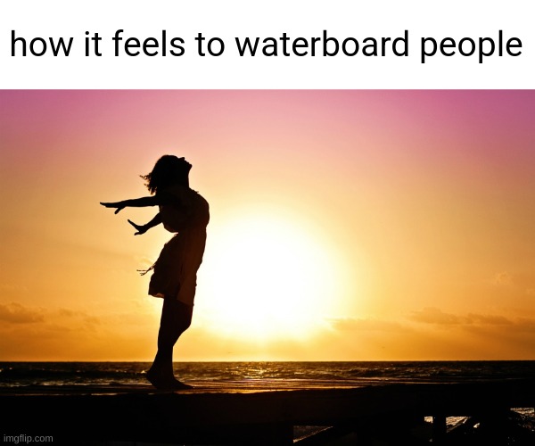 ​ | how it feels to waterboard people | image tagged in breakup relief | made w/ Imgflip meme maker