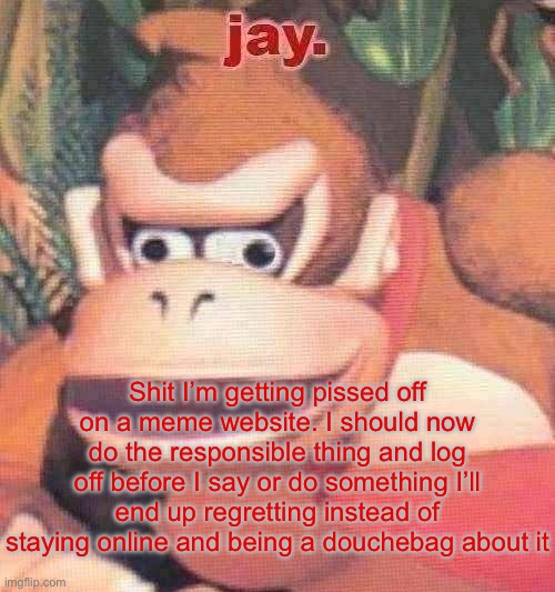 jay. announcement temp | Shit I’m getting pissed off on a meme website. I should now do the responsible thing and log off before I say or do something I’ll end up regretting instead of staying online and being a douchebag about it | image tagged in jay announcement temp | made w/ Imgflip meme maker