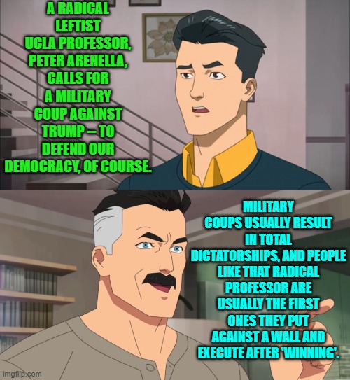 But then again the radical leftist professor is willing to die for the betterment of his nation, right? | A RADICAL LEFTIST UCLA PROFESSOR, PETER ARENELLA, CALLS FOR A MILITARY COUP AGAINST TRUMP -- TO DEFEND OUR DEMOCRACY, OF COURSE. MILITARY COUPS USUALLY RESULT IN TOTAL DICTATORSHIPS, AND PEOPLE LIKE THAT RADICAL PROFESSOR ARE USUALLY THE FIRST ONES THEY PUT AGAINST A WALL AND EXECUTE AFTER 'WINNING'. | image tagged in that's the neat part you don't | made w/ Imgflip meme maker