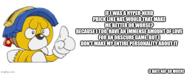 Tails doll says | IF I WAS A HYPER-NERD PRICK LIKE NAT, WOULD THAT MAKE ME BETTER OR WORSE?
BECAUSE I TOO, HAVE AN IMMENSE AMOUNT OF LOVE FOR AN OBSCURE GAME, BUT I DON'T MAKE MY ENTIRE PERSONALITY ABOUT IT; (I HATE NAT SO MUCH) | image tagged in tails doll says | made w/ Imgflip meme maker