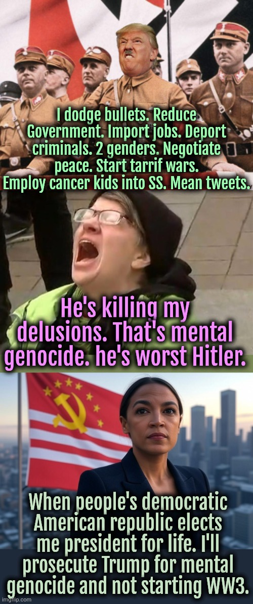 At least Hitler didn't dodge bullets, start tarrif wars or did mental genocide. Trump is literally the worst Hitler. | I dodge bullets. Reduce Government. Import jobs. Deport criminals. 2 genders. Negotiate peace. Start tarrif wars. Employ cancer kids into SS. Mean tweets. He's killing my delusions. That's mental genocide. he's worst Hitler. When people's democratic American republic elects me president for life. I'll prosecute Trump for mental genocide and not starting WW3. | image tagged in crying liberal,supreme leader aoc,trump,donald trump,liberal logic,america | made w/ Imgflip meme maker