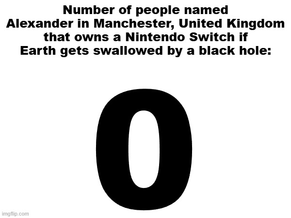 Image Title | Number of people named Alexander in Manchester, United Kingdom that owns a Nintendo Switch if Earth gets swallowed by a black hole:; 0 | image tagged in memes | made w/ Imgflip meme maker