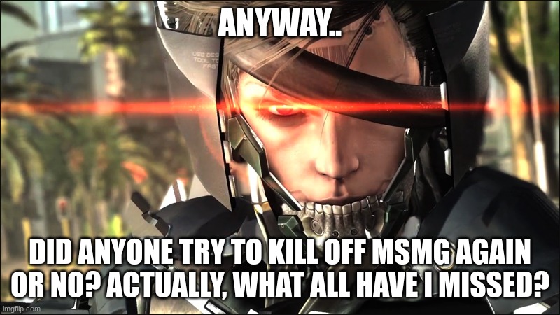 Metal Gear Raiden angry | ANYWAY.. DID ANYONE TRY TO KILL OFF MSMG AGAIN OR NO? ACTUALLY, WHAT ALL HAVE I MISSED? | image tagged in metal gear raiden angry | made w/ Imgflip meme maker