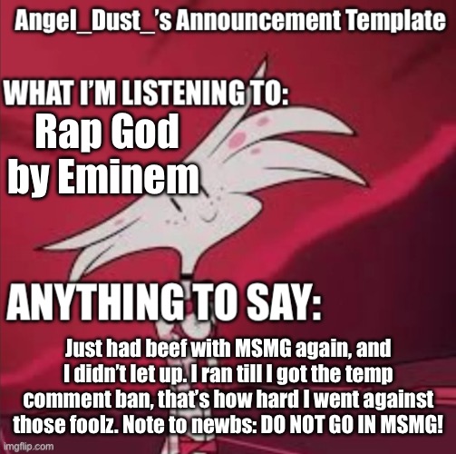 Those ones are foolz to mess with me. | Rap God by Eminem; Just had beef with MSMG again, and I didn’t let up. I ran till I got the temp comment ban, that’s how hard I went against those foolz. Note to newbs: DO NOT GO IN MSMG! | image tagged in angel_dust s announcement template | made w/ Imgflip meme maker
