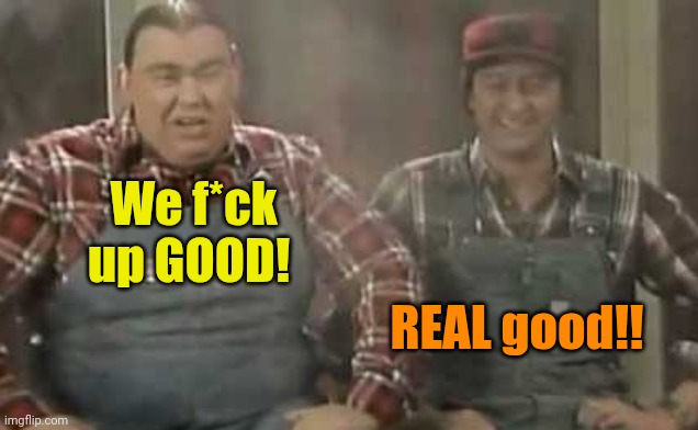 Blowed up good - SCTV | We f*ck up GOOD! REAL good!! | image tagged in blowed up good - sctv | made w/ Imgflip meme maker