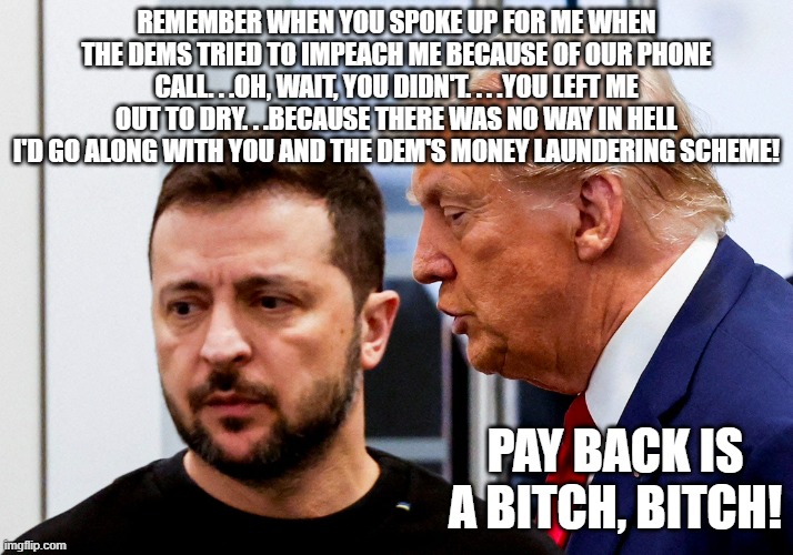 The unspoken reason why Trump and/or Vance tore the twerp a new one. | REMEMBER WHEN YOU SPOKE UP FOR ME WHEN THE DEMS TRIED TO IMPEACH ME BECAUSE OF OUR PHONE CALL. . .OH, WAIT, YOU DIDN'T. . . .YOU LEFT ME OUT TO DRY. . .BECAUSE THERE WAS NO WAY IN HELL I'D GO ALONG WITH YOU AND THE DEM'S MONEY LAUNDERING SCHEME! PAY BACK IS A BITCH, BITCH! | image tagged in trump zelensky,government corruption,meme,political meme,politics | made w/ Imgflip meme maker