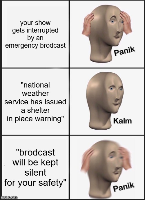 Panik Kalm Panik | your show gets interrupted by an emergency brodcast; "national weather service has issued a shelter in place warning"; "brodcast will be kept silent for your safety" | image tagged in memes,panik kalm panik | made w/ Imgflip meme maker