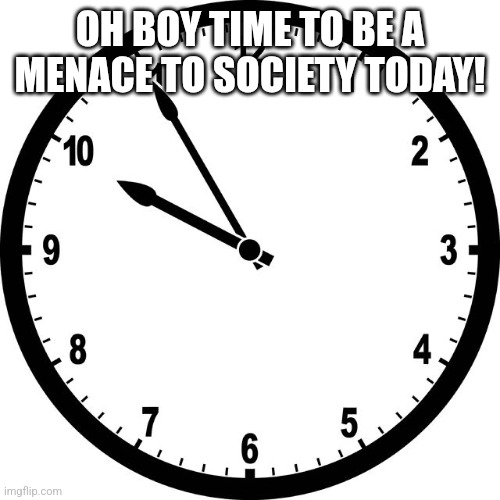 clock | OH BOY TIME TO BE A MENACE TO SOCIETY TODAY! | image tagged in clock | made w/ Imgflip meme maker