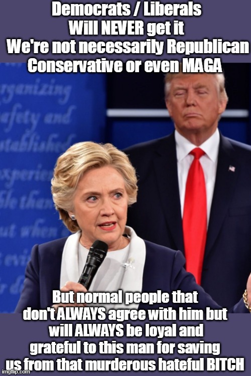 No matter how many memes we make | Democrats / Liberals
Will NEVER get it
 We're not necessarily Republican Conservative or even MAGA; But normal people that don't ALWAYS agree with him but  will ALWAYS be loyal and grateful to this man for saving us from that murderous hateful BITCH | image tagged in normal people loyal to trump hillary meme | made w/ Imgflip meme maker