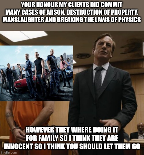 Breaking Bad X Fast and Furious | YOUR HONOUR MY CLIENTS DID COMMIT MANY CASES OF ARSON, DESTRUCTION OF PROPERTY, MANSLAUGHTER AND BREAKING THE LAWS OF PHYSICS; HOWEVER THEY WHERE DOING IT FOR FAMILY SO I THINK THEY ARE INNOCENT SO I THINK YOU SHOULD LET THEM GO | image tagged in saul goodman | made w/ Imgflip meme maker