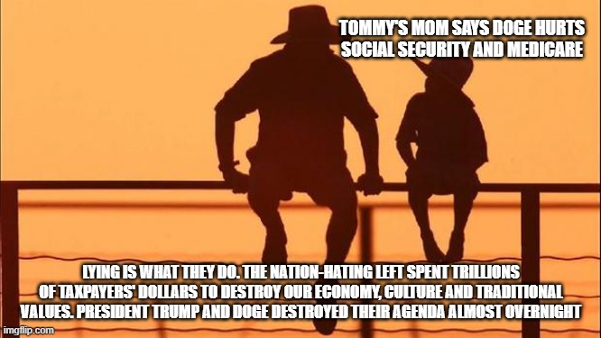 Cowboy wisdom, the left lies harder as it dies off | TOMMY'S MOM SAYS DOGE HURTS SOCIAL SECURITY AND MEDICARE; LYING IS WHAT THEY DO. THE NATION-HATING LEFT SPENT TRILLIONS OF TAXPAYERS' DOLLARS TO DESTROY OUR ECONOMY, CULTURE AND TRADITIONAL VALUES. PRESIDENT TRUMP AND DOGE DESTROYED THEIR AGENDA ALMOST OVERNIGHT | image tagged in cowboy father and son,democrat war on america,cowboy wisdom,violent dims,doge,maga | made w/ Imgflip meme maker