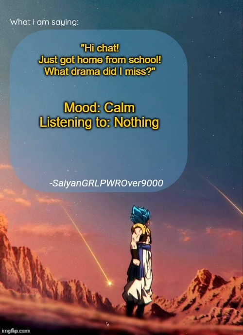 My new and improved announcement page! Thanks to Ben.Dover for helping me out! | "Hi chat!
Just got home from school!
What drama did I miss?"; Mood: Calm
Listening to: Nothing | image tagged in announcement | made w/ Imgflip meme maker