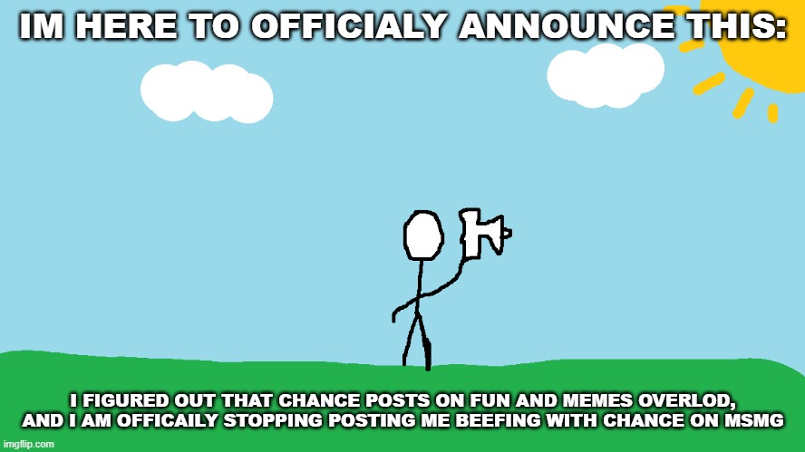 announcement | IM HERE TO OFFICIALY ANNOUNCE THIS:; I FIGURED OUT THAT CHANCE POSTS ON FUN AND MEMES OVERLOD, AND I AM OFFICAILY STOPPING POSTING ME BEEFING WITH CHANCE ON MSMG | image tagged in stickman announcement redrawn | made w/ Imgflip meme maker