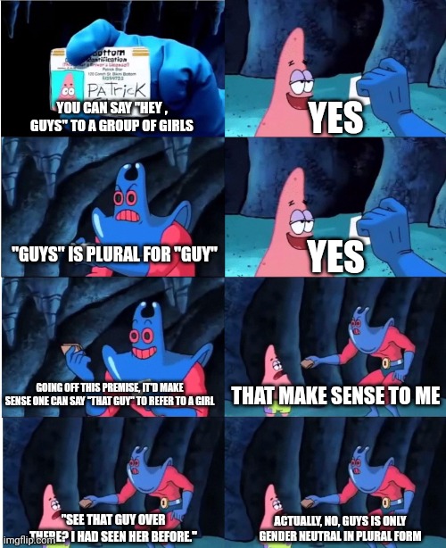 Patrick Star and Man Ray | YOU CAN SAY "HEY , GUYS" TO A GROUP OF GIRLS; YES; "GUYS" IS PLURAL FOR "GUY"; YES; GOING OFF THIS PREMISE, IT'D MAKE SENSE ONE CAN SAY "THAT GUY" TO REFER TO A GIRL; THAT MAKE SENSE TO ME; "SEE THAT GUY OVER THERE? I HAD SEEN HER BEFORE."; ACTUALLY, NO, GUYS IS ONLY GENDER NEUTRAL IN PLURAL FORM | image tagged in patrick star and man ray | made w/ Imgflip meme maker